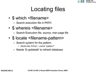 Locating files
       • $ which <filename>
               – Search execution file in PATH

       • $ whereis <filename>
               – Search Execution file, source, man page file

       • $ locate <filename-pattern>
               – Search system for the pattern
                   • Works like ‘$ find ./ -name *pattern*’
               – Needs ‘$ updatedb’ to refresh database




NEAOSS MC2.0                 CC-BY 2.0 KR, © Korea OSS Promotion Forum, NIPA
 