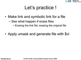 Let’s practice !
    • Make link and symbolic link for a file
         – See what happen if erase files
               • Erasing the link file, erasing the original file


    • Apply umask and generate file with $vi




NEAOSS MC2.0            CC-BY 2.0 KR, © Korea OSS Promotion Forum, NIPA
 