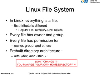 Linux File System
    • In Linux, everything is a file.
         – Its attribute is different
               • Regular File, Directory, Link, Device
    • Every file has owner and group.
    • Every file has permission for
         – owner, group, and others
    • Prebuilt directory architecture :
         – /etc, /dev, /usr, /sbin, /…
                          DON’T CHANGE IT !
               YOU MANAGE YOUR OWN HOME DIRECTORY ~/


NEAOSS MC2.0             CC-BY 2.0 KR, © Korea OSS Promotion Forum, NIPA
 