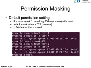 Permission Masking
    • Default permission setting
         – ‘$ umask mask ‘ : masking 666 (rw-rw-rw-) with mask
         – default mask value = 022 (rw-r--r--)
         – ‘x’ field cannot be masked




NEAOSS MC2.0          CC-BY 2.0 KR, © Korea OSS Promotion Forum, NIPA
 