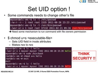 Set UID option !
   • Some commands needs to change other’s file



        Need some mechanism to run command with file owners permission

   • $ chmod u+s <executable-file>
       – Sets UID field in inode attributes
       – Makes rwx to rws


                                                                           THINK
                                                                         SECURITY !!


NEAOSS MC2.0           CC-BY 2.0 KR, © Korea OSS Promotion Forum, NIPA
 