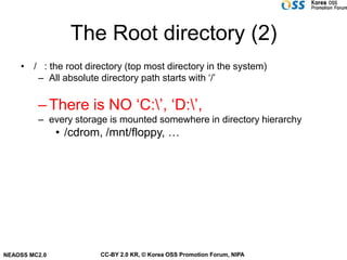 The Root directory (2)
    • / : the root directory (top most directory in the system)
       – All absolute directory path starts with ‘/’

         – There is NO ‘C:’, ‘D:’,
         – every storage is mounted somewhere in directory hierarchy
               • /cdrom, /mnt/floppy, …




NEAOSS MC2.0           CC-BY 2.0 KR, © Korea OSS Promotion Forum, NIPA
 