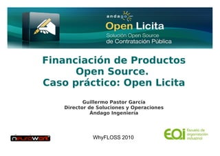 Financiación de Productos
                    Open Source.
              Caso práctico: Open Licita
                                Guillermo Pastor García
                         Director de Soluciones y Operaciones
                                   Ándago Ingeniería




                                   WhyFLOSS 2010
Ándago Ingeniería 2010                www.andago.com            1
 