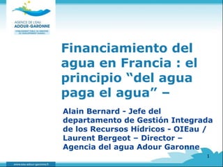 Financiamiento del 
agua en Francia : el 
principio “del agua 
paga el agua” – 
Alain Bernard - Jefe del 
departamento de Gestión Integrada 
de los Recursos Hídricos - OIEau / 
Laurent Bergeot – Director – 
Agencia del agua Adour Garonne 
1 
 
