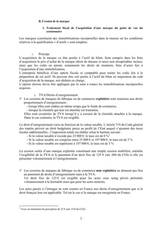 B. Cession de la marque

                      1. Traitement fiscal de l’acquisition d’une marque du point de vue du
                         cessionnaire

Les marques constituent des immobilisations incorporelles dans la mesure où les conditions
relatives à la qualification « d’actifs » sont remplies.


          o    Principe
L’acquisition de la marque va être portée à l’actif du bilan. Sont compris dans les frais
d’acquisition le prix d’achat de la marque (droit de douane et taxes non récupérables inclus),
ainsi que les coûts en amont, notamment les droits de mutation, frais d’actes liés à
l’acquisition d’une immobilisation.
L’entreprise bénéficie d’une option fiscale et comptable pour traiter les coûts liés à la
préparation de cet actif. Ils peuvent être soit portés à l’actif du bilan en majoration du coût
d’acquisition de la marque, soit déduits en charge.
L’option choisie devra être appliquée par la suite à toutes les immobilisations incorporelles
acquises.

              o TVA/Droits d’enregistrement
      Les cessions de marques de fabrique ou de commerce exploitées sont soumises aux droits
      proportionnels d’enregistrement :
        - lorsqu’elles sont cédées en même temps que le fonds de commerce,
        - lorsque la clientèle qui leur est attachée est transmise.
      Elles sont exonérées de TVA lorsqu’il y a cession de la clientèle attachée à la marque.
      Dans le cas contraire, la TVA est exigible.

Le droit d’enregistrement varie en fonction de la valeur taxable. L’article 719 du Code général
des impôts prévoit un droit budgétaire perçu au profit de l’Etat auquel s’ajoutent des taxes
locales additionnelles ; l’imposition totale est établie selon le barème suivant :
      - Si la valeur taxable n’excède pas 23 000 €, le taux est de 0 %3
      - Si la valeur taxable est comprise entre 23 000 € et 107 000 €, le taux est de 5 %
      - Si la valeur taxable est supérieure à 107 000 €, le taux est de 5 %

La cession isolée d’une marque exploitée constituant une simple cession mobilière, entraîne
l’exigibilité de la TVA et le paiement d’un droit fixe de 125 € (art. 680 du CGI) si elle est
présentée volontairement à l’enregistrement.


      Les cessions de marques de fabrique ou de commerce non exploitées ne donnent pas lieu
      au paiement de droits d’enregistrement mais à la TVA.
      Un droit fixe de 125 € est exigible pour les actes sous seing privés présentés
      volontairement à la formalité ainsi que pour les actes notariés.

Les actes passés à l’étranger ne sont soumis en France aux droits d’enregistrement que si le
droit français leur est applicable. Tel est le cas si la marque est enregistrée en France.



3
    Avec un minimum de perception de 25 € (art. 674 du CGI).


                                                       3
 
