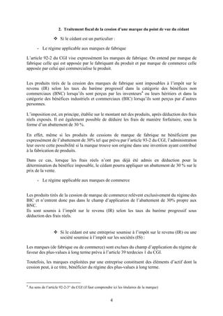 2. Traitement fiscal de la cession d’une marque du point de vue du cédant

                         Si le cédant est un particulier :

         - Le régime applicable aux marques de fabrique

L’article 92-2 du CGI vise expressément les marques de fabrique. On entend par marque de
fabrique celle qui est apposée par le fabriquant du produit et par marque de commerce celle
apposée par celui qui commercialise le produit.


Les produits tirés de la cession des marques de fabrique sont imposables à l’impôt sur le
revenu (IR) selon les taux du barème progressif dans la catégorie des bénéfices non
commerciaux (BNC) lorsqu’ils sont perçus par les inventeurs4 ou leurs héritiers et dans la
catégorie des bénéfices industriels et commerciaux (BIC) lorsqu’ils sont perçus par d’autres
personnes.

L’imposition est, en principe, établie sur le montant net des produits, après déduction des frais
réels exposés. Il est également possible de déduire les frais de manière forfaitaire, sous la
forme d’un abattement de 30 %.

En effet, même si les produits de cessions de marque de fabrique ne bénéficient pas
expressément de l’abattement de 30% tel que prévu par l’article 93-2 du CGI, l’administration
leur ouvre cette possibilité si la marque trouve son origine dans une invention ayant contribué
à la fabrication de produits.

Dans ce cas, lorsque les frais réels n’ont pas déjà été admis en déduction pour la
détermination du bénéfice imposable, le cédant pourra appliquer un abattement de 30 % sur le
prix de la vente.

         - Le régime applicable aux marques de commerce


Les produits tirés de la cession de marque de commerce relèvent exclusivement du régime des
BIC et n’entrent donc pas dans le champ d’application de l’abattement de 30% propre aux
BNC.
Ils sont soumis à l’impôt sur le revenu (IR) selon les taux du barème progressif sous
déduction des frais réels.


                         Si le cédant est une entreprise soumise à l’impôt sur le revenu (IR) ou une
                         société soumise à l’impôt sur les sociétés (IS) :

Les marques (de fabrique ou de commerce) sont exclues du champ d’application du régime de
faveur des plus-values à long terme prévu à l’article 39 terdecies 1 du CGI.

Toutefois, les marques exploitées par une entreprise constituent des éléments d’actif dont la
cession peut, à ce titre, bénéficier du régime des plus-values à long terme.



4
    Au sens de l’article 92-2-3° du CGI (il faut comprendre ici les titulaires de la marque)


                                                           4
 