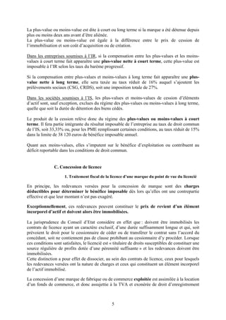 La plus-value ou moins-value est dite à court ou long terme si la marque a été détenue depuis
plus ou moins deux ans avant d’être aliénée.
La plus-value ou moins-value est égale à la différence entre le prix de cession de
l’immobilisation et son coût d’acquisition ou de création.

Dans les entreprises soumises à l’IR, si la compensation entre les plus-values et les moins-
values à court terme fait apparaître une plus-value nette à court terme, cette plus-value est
imposable à l’IR selon les taux du barème progressif.

Si la compensation entre plus-values et moins-values à long terme fait apparaître une plus-
value nette à long terme, elle sera taxée au taux réduit de 16% auquel s’ajoutent les
prélèvements sociaux (CSG, CRDS), soit une imposition totale de 27%.

Dans les sociétés soumises à l’IS, les plus-values et moins-values de cession d’éléments
d’actif sont, sauf exception, exclues du régime des plus-values ou moins-values à long terme,
quelle que soit la durée de détention des biens cédés.

Le produit de la cession relève donc du régime des plus-values ou moins-values à court
terme. Il fera partie intégrante du résultat imposable de l’entreprise au taux de droit commun
de l’IS, soit 33,33% ou, pour les PME remplissant certaines conditions, au taux réduit de 15%
dans la limite de 38 120 euros de bénéfice imposable annuel.

Quant aux moins-values, elles s’imputent sur le bénéfice d’exploitation ou contribuent au
déficit reportable dans les conditions de droit commun.


               C. Concession de licence

                      1. Traitement fiscal de la licence d’une marque du point de vue du licencié

En principe, les redevances versées pour la concession de marque sont des charges
déductibles pour déterminer le bénéfice imposable dès lors qu’elles ont une contrepartie
effective et que leur montant n’est pas exagéré.

Exceptionnellement, ces redevances peuvent constituer le prix de revient d’un élément
incorporel d’actif et doivent alors être immobilisées.

La jurisprudence du Conseil d’Etat considère en effet que : doivent être immobilisés les
contrats de licence ayant un caractère exclusif, d’une durée suffisamment longue et qui, soit
prévoient le droit pour le cessionnaire de céder ou de transférer le contrat sans l’accord du
concédant, soit ne contiennent pas de clause prohibant au cessionnaire d’y procéder. Lorsque
ces conditions sont satisfaites, le licencié est « titulaire de droits susceptibles de constituer une
source régulière de profits dotée d’une pérennité suffisante » et les redevances doivent être
immobilisées.
Cette distinction a pour effet de dissocier, au sein des contrats de licence, ceux pour lesquels
les redevances versées ont la nature de charges et ceux qui constituent un élément incorporel
de l’actif immobilisé.

La concession d’une marque de fabrique ou de commerce exploitée est assimilée à la location
d’un fonds de commerce, et donc assujettie à la TVA et exonérée de droit d’enregistrement



                                                 5
 
