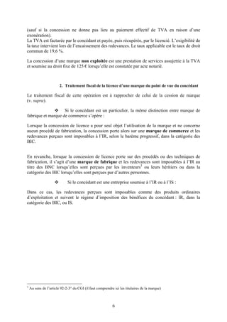 (sauf si la concession ne donne pas lieu au paiement effectif de TVA en raison d’une
exonération).
La TVA est facturée par le concédant et payée, puis récupérée, par le licencié. L’exigibilité de
la taxe intervient lors de l’encaissement des redevances. Le taux applicable est le taux de droit
commun de 19,6 %.

La concession d’une marque non exploitée est une prestation de services assujettie à la TVA
et soumise au droit fixe de 125 € lorsqu’elle est constatée par acte notarié.



                        2. Traitement fiscal de la licence d’une marque du point de vue du concédant

Le traitement fiscal de cette opération est à rapprocher de celui de la cession de marque
(v. supra).

                    Si le concédant est un particulier, la même distinction entre marque de
fabrique et marque de commerce s’opère :

Lorsque la concession de licence a pour seul objet l’utilisation de la marque et ne concerne
aucun procédé de fabrication, la concession porte alors sur une marque de commerce et les
redevances perçues sont imposables à l’IR, selon le barème progressif, dans la catégorie des
BIC.


En revanche, lorsque la concession de licence porte sur des procédés ou des techniques de
fabrication, il s’agit d’une marque de fabrique et les redevances sont imposables à l’IR au
titre des BNC lorsqu’elles sont perçues par les inventeurs5 ou leurs héritiers ou dans la
catégorie des BIC lorsqu’elles sont perçues par d’autres personnes.

                             Si le concédant est une entreprise soumise à l’IR ou à l’IS :

Dans ce cas, les redevances perçues sont imposables comme des produits ordinaires
d’exploitation et suivent le régime d’imposition des bénéfices du concédant : IR, dans la
catégorie des BIC, ou IS.




5
    Au sens de l’article 92-2-3° du CGI (il faut comprendre ici les titulaires de la marque)



                                                           6
 