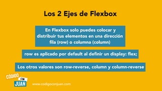 Los 2 Ejes de Flexbox
En Flexbox solo puedes colocar y
distribuir tus elementos en una dirección
fi
la (row) o columna (column)
row es aplicado por default al de
fi
nir un display:
fl
ex;
Los otros valores son row-reverse, column y column-reverse
www.codigoconjuan.com
 