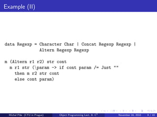 Example (II)
data Regexp = Character Char | Concat Regexp Regexp |
Altern Regexp Regexp
m (Altern r1 r2) str cont
m r1 str (param -> if cont param /= Just ""
then m r2 str cont
else cont param)
Michal P´ıˇse (CTU in Prague) Object Programming Lect. 8: C3
November 16, 2010 9 / 10
 