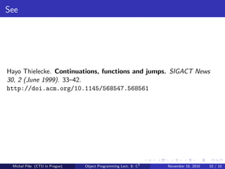 See
Hayo Thielecke. Continuations, functions and jumps. SIGACT News
30, 2 (June 1999). 33–42.
http://doi.acm.org/10.1145/568547.568561
Michal P´ıˇse (CTU in Prague) Object Programming Lect. 8: C3
November 16, 2010 10 / 10
 