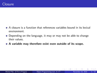 Closure
A closure is a function that references variables bound in its lexical
environment.
Depending on the language, it may or may not be able to change
their values.
A variable may therefore exist even outside of its scope.
Michal P´ıˇse (CTU in Prague) Object Programming Lect. 8: C3
November 16, 2010 2 / 10
 