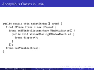 Anonymous Classes in Java
public static void main(String[] args) {
final JFrame frame = new JFrame();
frame.addWindowListener(new WindowAdapter() {
public void windowClosing(WindowEvent e) {
frame.dispose();
}
});
frame.setVisible(true);
}
Michal P´ıˇse (CTU in Prague) Object Programming Lect. 8: C3
November 16, 2010 3 / 10
 