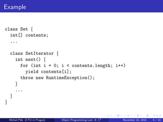 Example
class Set {
int[] contents;
...
class SetIterator {
int next() {
for (int i = 0; i < contents.length; i++)
yield contents[i];
throw new RuntimeException();
}
...
}
}
Michal P´ıˇse (CTU in Prague) Object Programming Lect. 8: C3
November 16, 2010 6 / 10
 