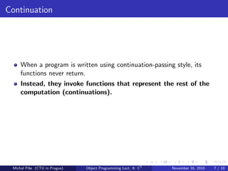 Continuation
When a program is written using continuation-passing style, its
functions never return.
Instead, they invoke functions that represent the rest of the
computation (continuations).
Michal P´ıˇse (CTU in Prague) Object Programming Lect. 8: C3
November 16, 2010 7 / 10
 