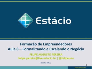 Formação de Empreendedores
Aula 8 – Formalizando e Escalando o Negócio
              FELIPE AUGUSTO PEREIRA
     felipe.pereira@live.estacio.br | @felipeunu
                      Recife, 2011
                                                   1
 