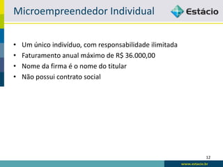 Microempreendedor Individual

•   Um único indivíduo, com responsabilidade ilimitada
•   Faturamento anual máximo de R$ 36.000,00
•   Nome da firma é o nome do titular
•   Não possui contrato social




                                                         12
 