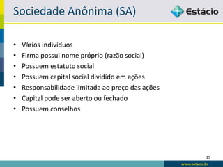 Sociedade Anônima (SA)

•   Vários indivíduos
•   Firma possui nome próprio (razão social)
•   Possuem estatuto social
•   Possuem capital social dividido em ações
•   Responsabilidade limitada ao preço das ações
•   Capital pode ser aberto ou fechado
•   Possuem conselhos




                                                   15
 