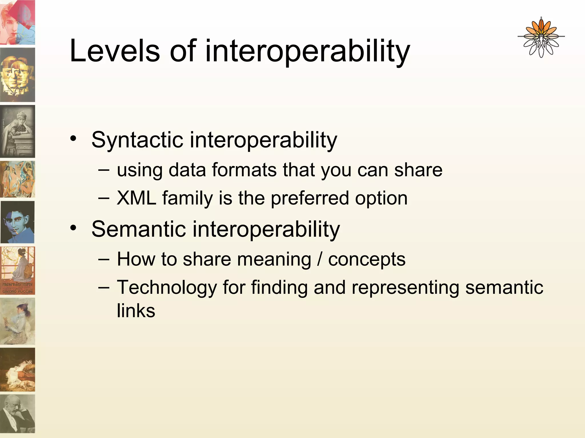 Levels of interoperability
• Syntactic interoperability
– using data formats that you can share
– XML family is the preferred option
• Semantic interoperability
– How to share meaning / concepts
– Technology for finding and representing semantic
links
 