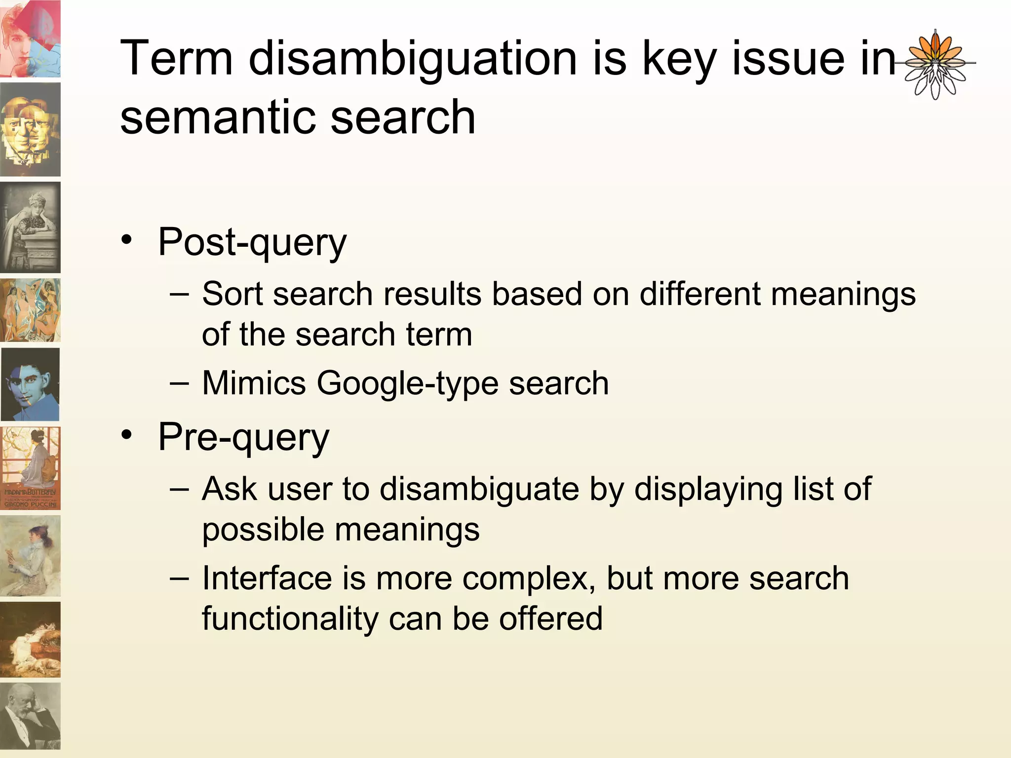 Term disambiguation is key issue in
semantic search
• Post-query
– Sort search results based on different meanings
of the search term
– Mimics Google-type search
• Pre-query
– Ask user to disambiguate by displaying list of
possible meanings
– Interface is more complex, but more search
functionality can be offered
 