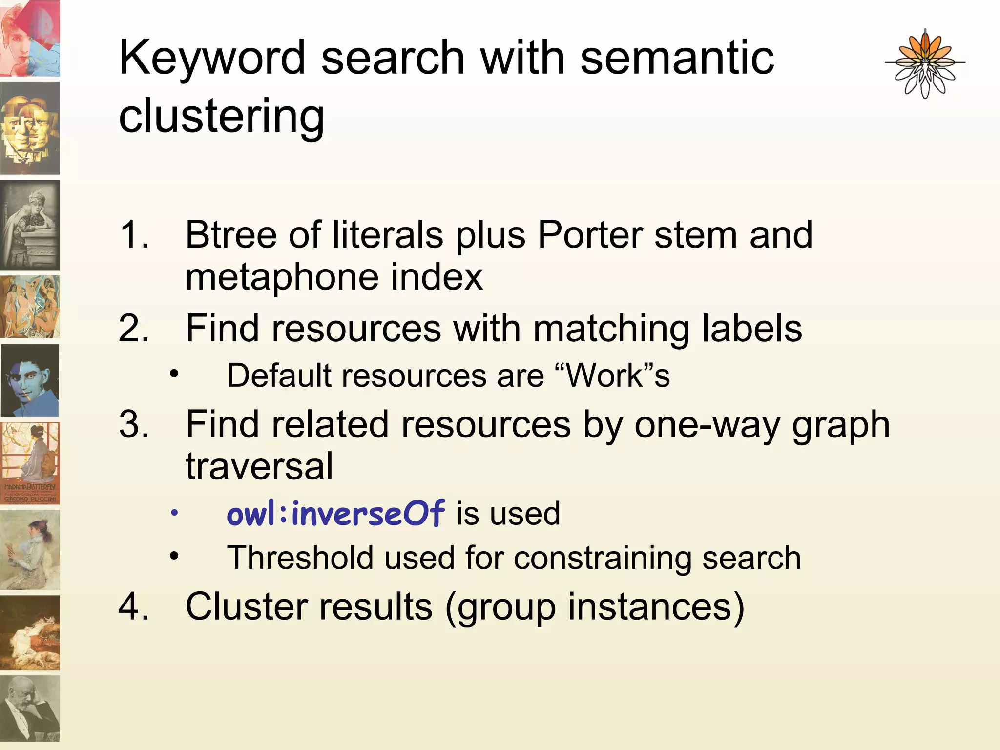 Keyword search with semantic
clustering
1. Btree of literals plus Porter stem and
metaphone index
2. Find resources with matching labels
• Default resources are “Work”s
3. Find related resources by one-way graph
traversal
• owl:inverseOf is used
• Threshold used for constraining search
4. Cluster results (group instances)
 