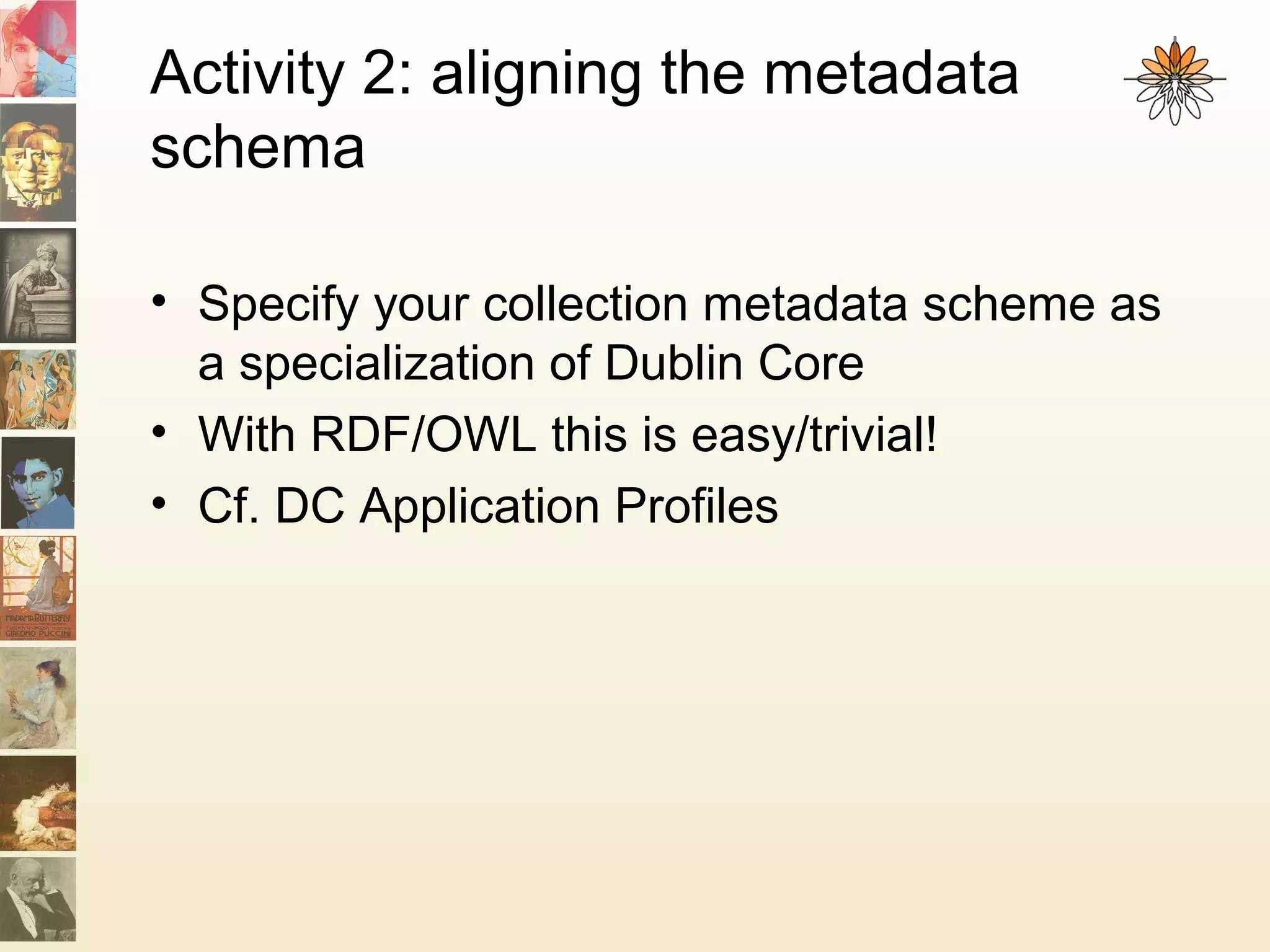 Activity 2: aligning the metadata
schema
• Specify your collection metadata scheme as
a specialization of Dublin Core
• With RDF/OWL this is easy/trivial!
• Cf. DC Application Profiles
 