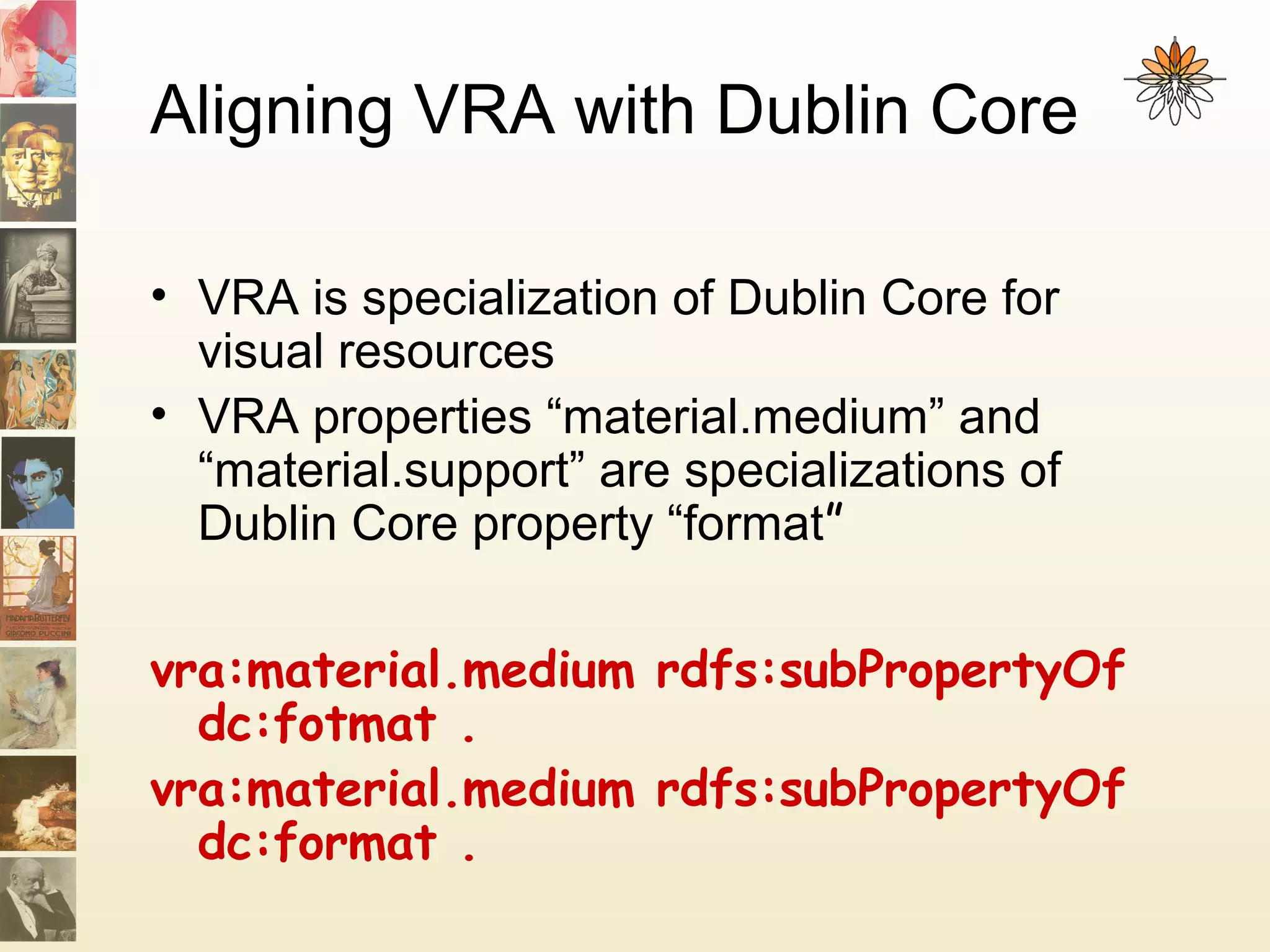 Aligning VRA with Dublin Core
• VRA is specialization of Dublin Core for
visual resources
• VRA properties “material.medium” and
“material.support” are specializations of
Dublin Core property “format”
vra:material.medium rdfs:subPropertyOf
dc:fotmat .
vra:material.medium rdfs:subPropertyOf
dc:format .
 