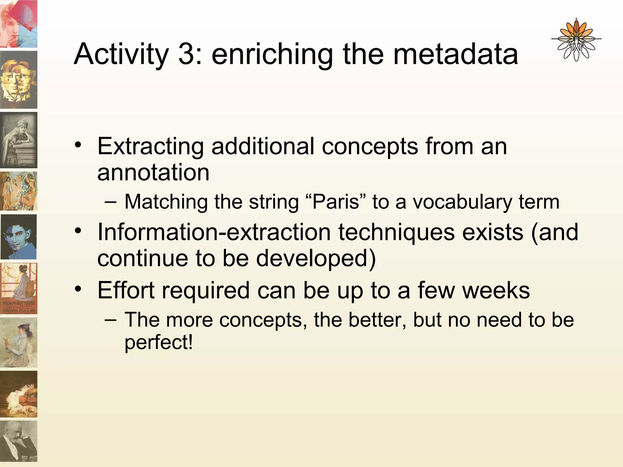 Activity 3: enriching the metadata
• Extracting additional concepts from an
annotation
– Matching the string “Paris” to a vocabulary term
• Information-extraction techniques exists (and
continue to be developed)
• Effort required can be up to a few weeks
– The more concepts, the better, but no need to be
perfect!
 