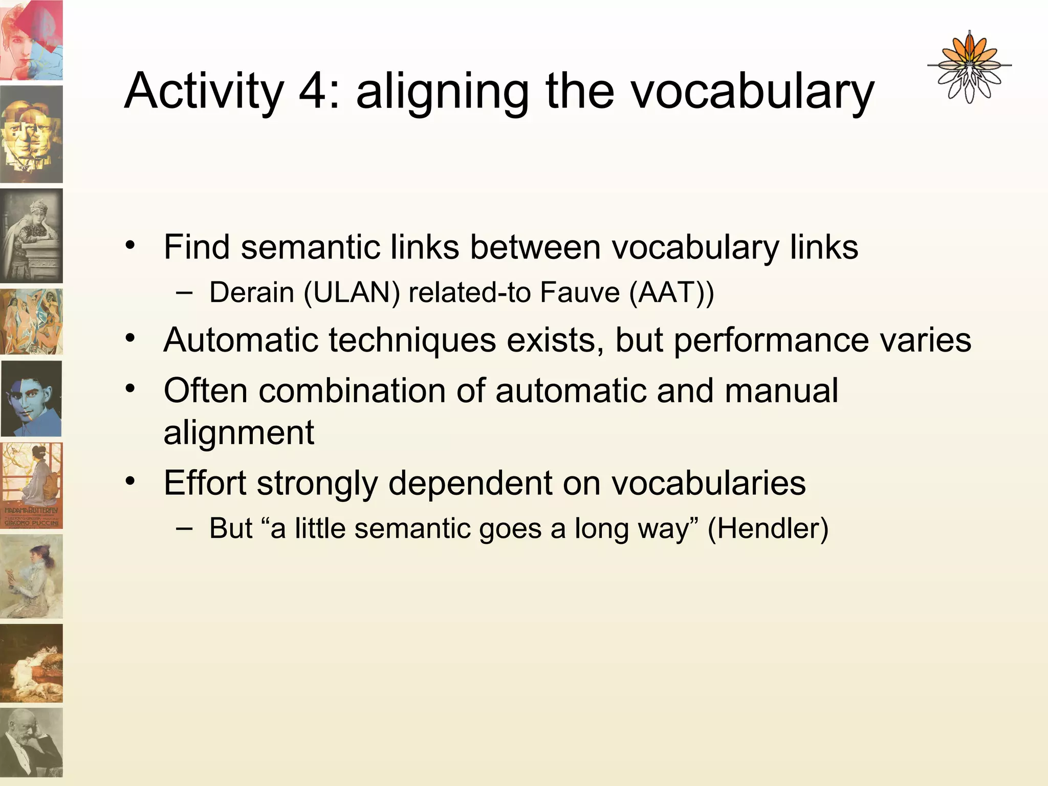 Activity 4: aligning the vocabulary
• Find semantic links between vocabulary links
– Derain (ULAN) related-to Fauve (AAT))
• Automatic techniques exists, but performance varies
• Often combination of automatic and manual
alignment
• Effort strongly dependent on vocabularies
– But “a little semantic goes a long way” (Hendler)
 