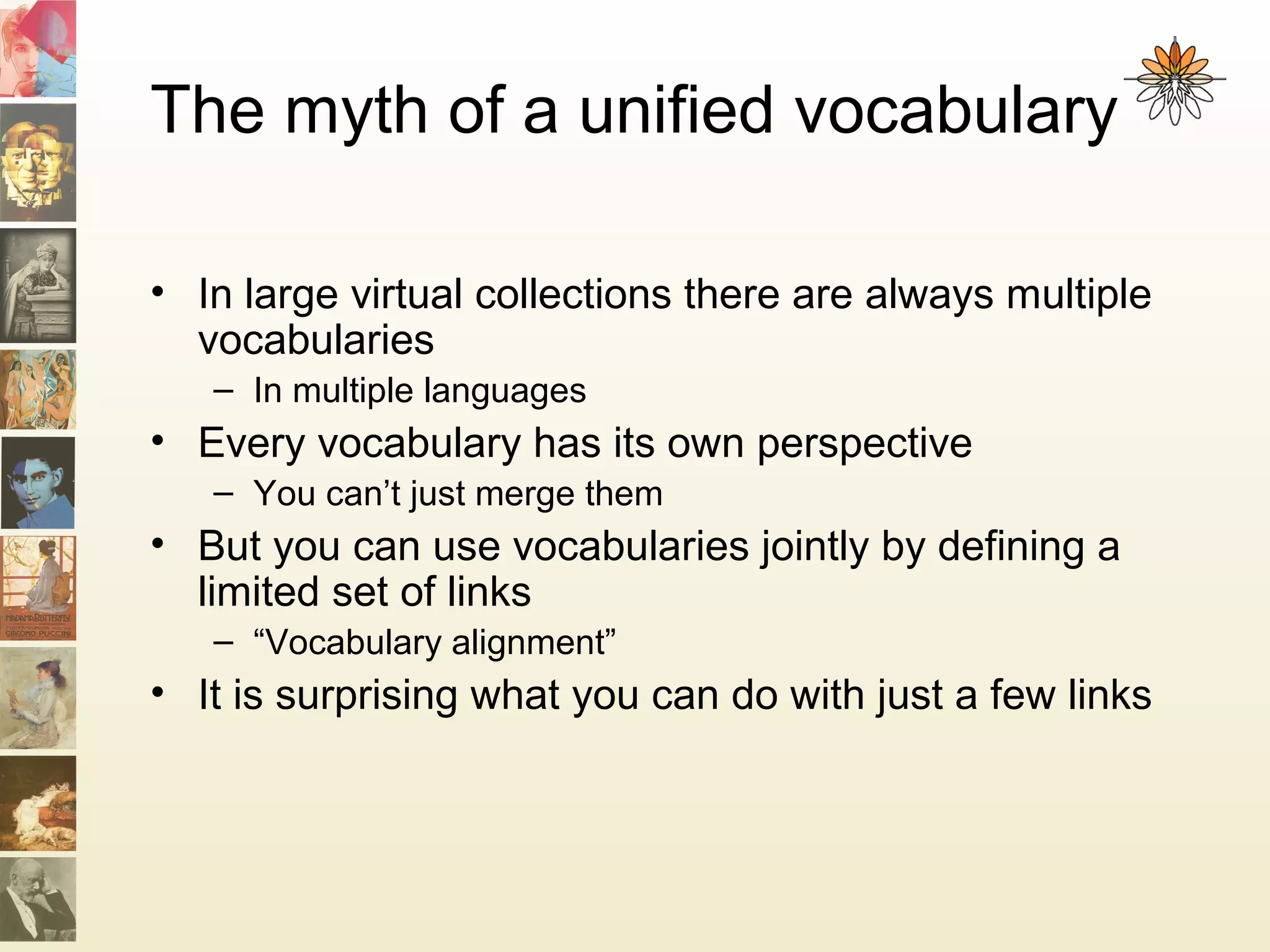 The myth of a unified vocabulary
• In large virtual collections there are always multiple
vocabularies
– In multiple languages
• Every vocabulary has its own perspective
– You can’t just merge them
• But you can use vocabularies jointly by defining a
limited set of links
– “Vocabulary alignment”
• It is surprising what you can do with just a few links
 