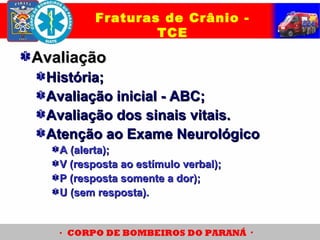 AvaliaçãoAvaliação
História;História;
Avaliação inicial - ABC;Avaliação inicial - ABC;
Avaliação dos sinais vitais.Avaliação dos sinais vitais.
Atenção ao Exame NeurológicoAtenção ao Exame Neurológico
A (alerta);A (alerta);
V (resposta ao estímulo verbal);V (resposta ao estímulo verbal);
P (resposta somente a dor);P (resposta somente a dor);
U (sem resposta).U (sem resposta).
Fraturas de Crânio -
TCE
 