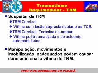 Suspeitar de TRM
TRM Cervical
Vítima com lesão supraclavicular e ou TCE.
TRM Cervical, Torácica e Lombar
Vítima politraumatizada e de acidente
automobilístico.
Traumatismo
Raquimedular - TRM
Manipulação, movimentos e
imobilização inadequados podem causar
dano adicional a vítima de TRM.
 