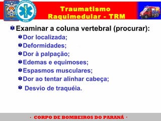 Examinar a coluna vertebral (procurar):
Dor localizada;
Deformidades;
Dor à palpação;
Edemas e equimoses;
Espasmos musculares;
Dor ao tentar alinhar cabeça;
Desvio de traquéia.
Traumatismo
Raquimedular - TRM
 