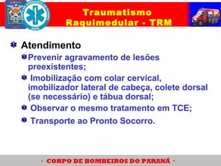 Atendimento
Prevenir agravamento de lesões
preexistentes;
Imobilização com colar cervical,
imobilizador lateral de cabeça, colete dorsal
(se necessário) e tábua dorsal;
Observar o mesmo tratamento em TCE;
Transporte ao Pronto Socorro.
Traumatismo
Raquimedular - TRM
 