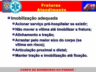 Imobilização adequadaImobilização adequada
Acionar serviço pré-hospitalar se existir;Acionar serviço pré-hospitalar se existir;
Não mover a vítima até imobilizar a fratura;Não mover a vítima até imobilizar a fratura;
Alinhamento e tração;Alinhamento e tração;
Arrastar pelo maior eixo do corpo (seArrastar pelo maior eixo do corpo (se
vítima em risco);vítima em risco);
Articulação proximal e distal;Articulação proximal e distal;
Manter tração e imobilização até fixação.Manter tração e imobilização até fixação.
Fraturas
Atendimento
 
