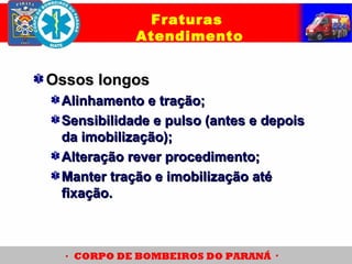 Ossos longosOssos longos
Alinhamento e tração;Alinhamento e tração;
Sensibilidade e pulso (antes e depoisSensibilidade e pulso (antes e depois
da imobilização);da imobilização);
Alteração rever procedimento;Alteração rever procedimento;
Manter tração e imobilização atéManter tração e imobilização até
fixação.fixação.
Fraturas
Atendimento
 