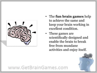 The fun brain games help to achieve the same and keep your brain working in excellent condition.These games are scientifically designed and enable the brain to break free from mundane activities and enjoy itself. 