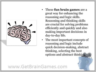 These fun brain games are a great way for enhancing the reasoning and logic skills. Reasoning and thinking skills are crucial for solving problems efficiently and quickly and also making important decisions in day-to-day life.The most important concepts of reasoning and logic include quick decision-making, abstract thinking, selecting the best options and abstract thinking.