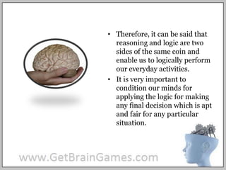 Therefore, it can be said that reasoning and logic are two sides of the same coin and enable us to logically perform our everyday activities.It is very important to condition our minds for applying the logic for making any final decision which is apt and fair for any particular situation.