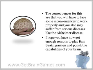 The consequences for this are that you will have to face some inconveniences to work properly and you also may suffer from serious diseases like the Alzheimer disease. I hope you have now got enough reasons to play fun brain games and polish the capabilities of your brain.