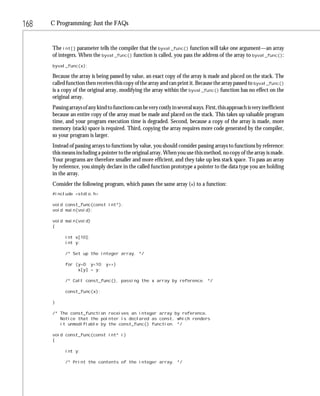 168   C Programming: Just the FAQs


      The int[] parameter tells the compiler that the byval_func() function will take one argument—an array
      of integers. When the byval_func() function is called, you pass the address of the array to byval_func():
      byval_func(x);

      Because the array is being passed by value, an exact copy of the array is made and placed on the stack. The
      called function then receives this copy of the array and can print it. Because the array passed to byval_func()
      is a copy of the original array, modifying the array within the byval_func() function has no effect on the
      original array.
      Passing arrays of any kind to functions can be very costly in several ways. First, this approach is very inefficient
      because an entire copy of the array must be made and placed on the stack. This takes up valuable program
      time, and your program execution time is degraded. Second, because a copy of the array is made, more
      memory (stack) space is required. Third, copying the array requires more code generated by the compiler,
      so your program is larger.
      Instead of passing arrays to functions by value, you should consider passing arrays to functions by reference:
      this means including a pointer to the original array. When you use this method, no copy of the array is made.
      Your programs are therefore smaller and more efficient, and they take up less stack space. To pass an array
      by reference, you simply declare in the called function prototype a pointer to the data type you are holding
      in the array.
      Consider the following program, which passes the same array (x) to a function:
      #include <stdio.h>

      void const_func(const int*);
      void main(void);

      void main(void)
      {

            int x[10];
            int y;

            /* Set up the integer array. */

            for (y=0; y<10; y++)
                 x[y] = y;

            /* Call const_func(), passing the x array by reference. */

            const_func(x);

      }

      /* The const_function receives an integer array by reference.
         Notice that the pointer is declared as const, which renders
         it unmodifiable by the const_func() function. */

      void const_func(const int* i)
      {

            int y;

            /* Print the contents of the integer array. */
 