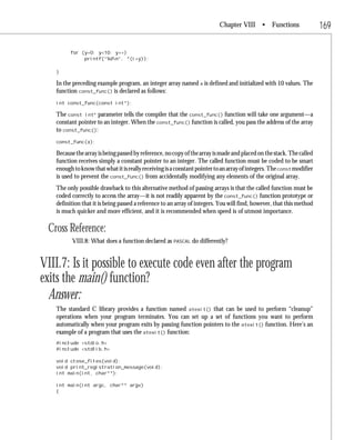 Chapter VIII • Functions                     169

         for (y=0; y<10; y++)
              printf(“%dn”, *(i+y));

   }

   In the preceding example program, an integer array named x is defined and initialized with 10 values. The
   function const_func() is declared as follows:
   int const_func(const int*);

   The const int* parameter tells the compiler that the const_func() function will take one argument—a
   constant pointer to an integer. When the const_func() function is called, you pass the address of the array
   to const_func():
   const_func(x);

   Because the array is being passed by reference, no copy of the array is made and placed on the stack. The called
   function receives simply a constant pointer to an integer. The called function must be coded to be smart
   enough to know that what it is really receiving is a constant pointer to an array of integers. The const modifier
   is used to prevent the const_func() from accidentally modifying any elements of the original array.
   The only possible drawback to this alternative method of passing arrays is that the called function must be
   coded correctly to access the array—it is not readily apparent by the const_func() function prototype or
   definition that it is being passed a reference to an array of integers. You will find, however, that this method
   is much quicker and more efficient, and it is recommended when speed is of utmost importance.

 Cross Reference:
          VIII.8: What does a function declared as PASCAL do differently?


VIII.7: Is it possible to execute code even after the program
exits the main() function?
  Answer:
   The standard C library provides a function named atexit() that can be used to perform “cleanup”
   operations when your program terminates. You can set up a set of functions you want to perform
   automatically when your program exits by passing function pointers to the atexit() function. Here’s an
   example of a program that uses the atexit() function:
   #include <stdio.h>
   #include <stdlib.h>

   void close_files(void);
   void print_registration_message(void);
   int main(int, char**);

   int main(int argc, char** argv)
   {
 