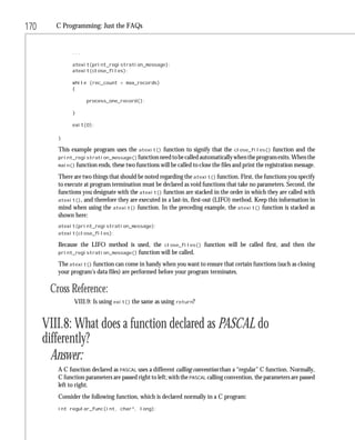 170      C Programming: Just the FAQs


               ...

               atexit(print_registration_message);
               atexit(close_files);

               while (rec_count < max_records)
               {

                     process_one_record();

               }

               exit(0);

         }

         This example program uses the     atexit()   function to signify that the   close_files()   function and the
         print_registration_message() function need to be called automatically when the program exits. When the
         main() function ends, these two functions will be called to close the files and print the registration message.

         There are two things that should be noted regarding the atexit() function. First, the functions you specify
         to execute at program termination must be declared as void functions that take no parameters. Second, the
         functions you designate with the atexit() function are stacked in the order in which they are called with
         atexit(), and therefore they are executed in a last-in, first-out (LIFO) method. Keep this information in
         mind when using the atexit() function. In the preceding example, the atexit() function is stacked as
         shown here:
         atexit(print_registration_message);
         atexit(close_files);

         Because the LIFO method is used, the close_files() function will be called first, and then the
         print_registration_message() function will be called.

         The atexit() function can come in handy when you want to ensure that certain functions (such as closing
         your program’s data files) are performed before your program terminates.

       Cross Reference:
               VIII.9: Is using exit() the same as using return?


      VIII.8: What does a function declared as PASCAL do
      differently?
        Answer:
         A C function declared as PASCAL uses a different calling convention than a “regular” C function. Normally,
         C function parameters are passed right to left; with the PASCAL calling convention, the parameters are passed
         left to right.
         Consider the following function, which is declared normally in a C program:
         int regular_func(int, char*, long);
 