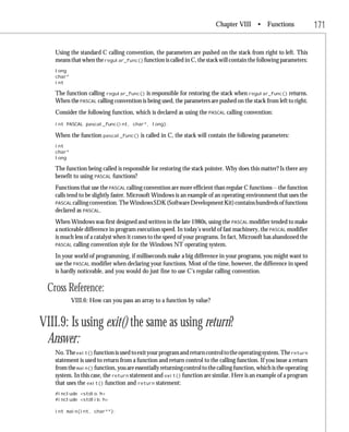 Chapter VIII • Functions                    171

   Using the standard C calling convention, the parameters are pushed on the stack from right to left. This
   means that when the regular_func() function is called in C, the stack will contain the following parameters:
   long
   char*
   int

   The function calling regular_func() is responsible for restoring the stack when regular_func() returns.
   When the PASCAL calling convention is being used, the parameters are pushed on the stack from left to right.
   Consider the following function, which is declared as using the PASCAL calling convention:
   int PASCAL pascal_func(int, char*, long);

   When the function pascal_func() is called in C, the stack will contain the following parameters:
   int
   char*
   long

   The function being called is responsible for restoring the stack pointer. Why does this matter? Is there any
   benefit to using PASCAL functions?
   Functions that use the PASCAL calling convention are more efficient than regular C functions—the function
   calls tend to be slightly faster. Microsoft Windows is an example of an operating environment that uses the
   PASCAL calling convention. The Windows SDK (Software Development Kit) contains hundreds of functions
   declared as PASCAL.
   When Windows was first designed and written in the late 1980s, using the PASCAL modifier tended to make
   a noticeable difference in program execution speed. In today’s world of fast machinery, the PASCAL modifier
   is much less of a catalyst when it comes to the speed of your programs. In fact, Microsoft has abandoned the
   PASCAL calling convention style for the Windows NT operating system.

   In your world of programming, if milliseconds make a big difference in your programs, you might want to
   use the PASCAL modifier when declaring your functions. Most of the time, however, the difference in speed
   is hardly noticeable, and you would do just fine to use C’s regular calling convention.

 Cross Reference:
           VIII.6: How can you pass an array to a function by value?


VIII.9: Is using exit() the same as using return?
 Answer:
   No. The exit() function is used to exit your program and return control to the operating system. The return
   statement is used to return from a function and return control to the calling function. If you issue a return
   from the main() function, you are essentially returning control to the calling function, which is the operating
   system. In this case, the return statement and exit() function are similar. Here is an example of a program
   that uses the exit() function and return statement:
   #include <stdio.h>
   #include <stdlib.h>

   int main(int, char**);
 