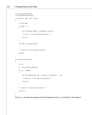 172   C Programming: Just the FAQs


      int do_processing(void);
      int do_something_daring();

      int main(int argc, char** argv)
      {

           int ret_code;

           if (argc < 3)
           {

                 printf(“Wrong number of arguments used!n”);

                 /* return 1 to the operating system */

                 exit(1);

           }

           ret_code = do_processing();

           ...

           /* return 0 to the operating system */

           exit(0);

      }

      int do_processing(void)
      {

           int rc;

           rc = do_something_daring();

           if (rc == ERROR)
           {

                 printf(“Something fishy is going on around here...”n);

                 /* return rc to the operating system */

                 exit(rc);

           }

           /* return 0 to the calling function */

           return 0;

      }

      In the main() function, the program is exited if the argument count (argc) is less than 3. The statement
 