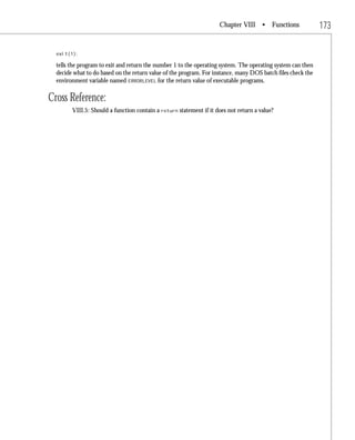Chapter VIII • Functions                 173

  exit(1);

  tells the program to exit and return the number 1 to the operating system. The operating system can then
  decide what to do based on the return value of the program. For instance, many DOS batch files check the
  environment variable named ERRORLEVEL for the return value of executable programs.

Cross Reference:
        VIII.5: Should a function contain a return statement if it does not return a value?
 