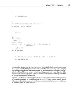 Chapter VIII • Functions                     161

{

        ...

        rc = glob_func(1, 2);

        ...

}

/* definition (body) of the glob_func() function */

int glob_func(int arg1, int arg2)
{

        ...

        return rc;

}

File:    extern.c
/* extern.c */

#include <stdio.h>
#include “proto.h”        /* include this file for the declaration of
                             glob_func() */

void ext_func(void);

void ext_func(void)
{

        ...

        /* call glob_func(), which is defined in the global.c source file */

        rc = glob_func(10, 20);

        ...

}

In the preceding example, the declaration of glob_func() is put in the header file named proto.h because
glob_func() is used in both the global.c and the extern.c source files. Now, whenever glob_func() is going
to be used, you simply need to include the proto.h header file, and you will automatically have the function’s
declaration. This will help your compiler when it is checking parameters and return values from global
functions you are using in your programs. Notice that your function declarations should always appear before
the first function declaration in your source file.
In general, if you think your function might be of some use outside of the current source file, you should
put its declaration in a header file so that other modules can access it. Otherwise, if you are sure your function
will never be used outside of the current source file, you should declare the function as static and include
the declaration only in the current source file.
 