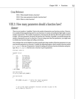 Chapter VIII • Functions                   163

 Cross Reference:
         VIII.1: When should I declare a function?
         VIII.3: How many parameters should a function have?
         VIII.4: What is a static function?


VIII.3: How many parameters should a function have?
 Answer:
   There is no set number or “guideline” limit to the number of parameters your functions can have. However,
   it is considered bad programming style for your functions to contain an inordinately high (eight or more)
   number of parameters. The number of parameters a function has also directly affects the speed at which it
   is called—the more parameters, the slower the function call. Therefore, if possible, you should minimize the
   number of parameters you use in a function. If you are using more than four parameters, you might want
   to rethink your function design and calling conventions.
   One technique that can be helpful if you find yourself with a large number of function parameters is to put
   your function parameters in a structure. Consider the following program, which contains a function named
   print_report() that uses 10 parameters. Instead of making an enormous function declaration and proto-
   type, the print_report() function uses a structure to get its parameters:
   #include <stdio.h>

   typedef struct
   {
        int          orientation;
        char         rpt_name[25];
        char         rpt_path[40];
        int          destination;
        char         output_file[25];
        int          starting_page;
        int          ending_page;
        char         db_name[25];
        char         db_path[40];
        int          draft_quality;
   } RPT_PARMS;

   void main(void);
   int print_report(RPT_PARMS*);

   void main(void)
   {

        RPT_PARMS rpt_parm; /* define the report parameter
                               structure variable */

        ...

        /* set up the report parameter structure variable to pass to the
        print_report() function */
 
