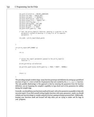 164   C Programming: Just the FAQs


           rpt_parm.orientation = ORIENT_LANDSCAPE;
           rpt_parm.rpt_name = “QSALES.RPT”;
           rpt_parm.rpt_path = “C:REPORTS”;
           rpt_parm.destination = DEST_FILE;
           rpt_parm.output_file = “QSALES.TXT”;
           rpt_parm.starting_page = 1;
           rpt_parm.ending_page = RPT_END;
           rpt_parm.db_name = “SALES.DB”;
           rpt_parm.db_path = “C:DATA”;
           rpt_parm.draft_quality = TRUE;

           /* Call the print_report() function, passing it a pointer to the
              parameters instead of passing it a long list of 10 separate
              parameters. */

           ret_code = print_report(&rpt_parm);

           ...

      }

      int print_report(RPT_PARMS* p)
      {

           int rc;

           ...

           /* access the report parameters passed to the print_report()
              function */

           orient_printer(p->orientation);

           set_printer_quality((p->draft_quality == TRUE) ? DRAFT : NORMAL);

           ...

           return rc;

      }

      The preceding example avoided a large, messy function prototype and definition by setting up a predefined
      structure of type RPT_PARMS to hold the 10 parameters that were needed by the print_report() function.
      The only possible disadvantage to this approach is that by removing the parameters from the function
      definition, you are bypassing the compiler’s capability to type-check each of the parameters for validity
      during the compile stage.
      Generally, you should keep your functions small and focused, with as few parameters as possible to help with
      execution speed. If you find yourself writing lengthy functions with many parameters, maybe you should
      rethink your function design or consider using the structure-passing technique presented here. Additionally,
      keeping your functions small and focused will help when you are trying to isolate and fix bugs in
      your programs.
 