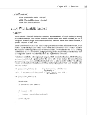 Chapter VIII • Functions                     165

 Cross Reference:
          VIII.1: When should I declare a function?
          VIII.2: Why should I prototype a function?
          VIII.4: What is a static function?


VIII.4: What is a static function?
 Answer:
   A static function is a function whose scope is limited to the current source file. Scope refers to the visibility
   of a function or variable. If the function or variable is visible outside of the current source file, it is said to
   have global, or external, scope. If the function or variable is not visible outside of the current source file, it
   is said to have local, or static, scope.
   A static function therefore can be seen and used only by other functions within the current source file. When
   you have a function that you know will not be used outside of the current source file or if you have a function
   that you do not want being used outside of the current source file, you should declare it as static. Declaring
   local functions as static is considered good programming practice. You should use static functions often
   to avoid possible conflicts with external functions that might have the same name.
   For instance, consider the following example program, which contains two functions. The first function,
   open_customer_table(), is a global function that can be called by any module. The second function,
   open_customer_indexes(), is a local function that will never be called by another module. This is because
   you can’t have the customer’s index files open without first having the customer table open. Here is the code:
   #include <stdio.h>

   int open_customer_table(void);       /* global function, callable from
                                           any module */
   static int open_customer_indexes(void); /* local function, used only in
                                              this module */

   int open_customer_table(void)
   {

         int ret_code;

         /* open the customer table */

         ...

         if (ret_code == OK)
         {
              ret_code = open_customer_indexes();
         }

         return ret_code;

   }
 